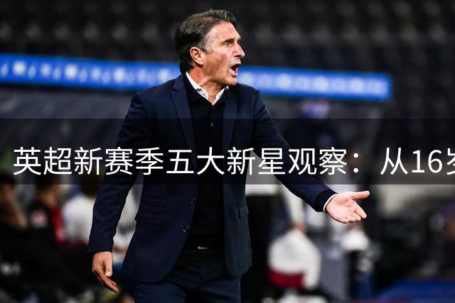 英超新赛季五大新星观察：从16岁破纪录天才到重伤归来的希望之星
